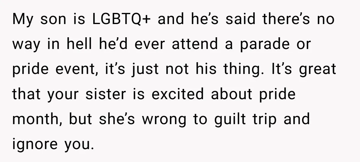 My son is LGBTQ+ and he’s said there’s no way in hell he’d ever attend a parade or pride event, it’s just not his thing. It’s great that your sister...