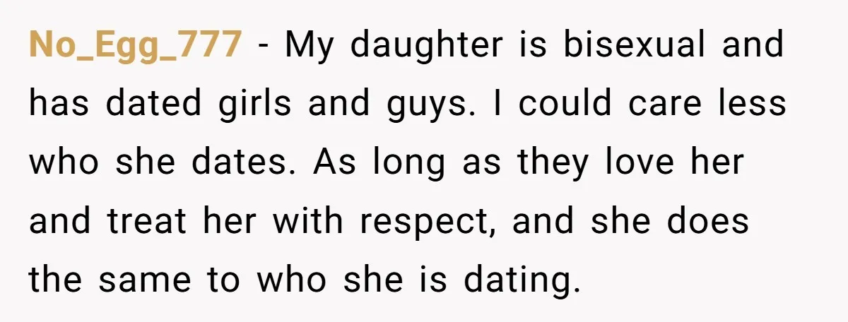 No_Egg_777 − My daughter is bisexual and has dated girls and guys. I could care less who she dates. As long as they love her and treat her with respect,...
