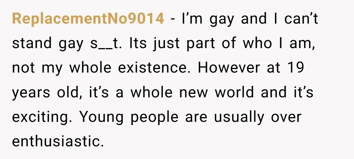 ReplacementNo9014 − I’m gay and I can’t stand gay s__t. Its just part of who I am, not my whole existence. However at 19 years old, it’s a whole new...