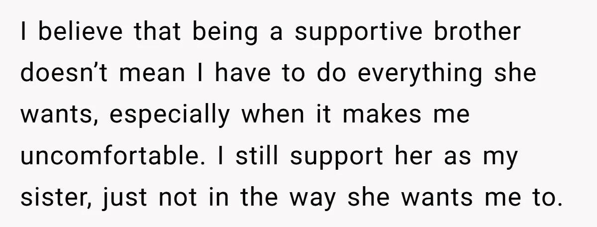 I believe that being a supportive brother doesn’t mean I have to do everything she wants, especially when it makes me uncomfortable. I still support her as my sister, just...