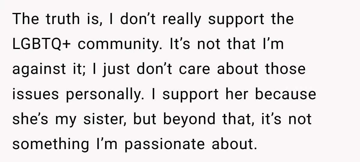 The truth is, I don’t really support the LGBTQ+ community. It’s not that I’m against it; I just don’t care about those issues personally. I support her because she’s my...