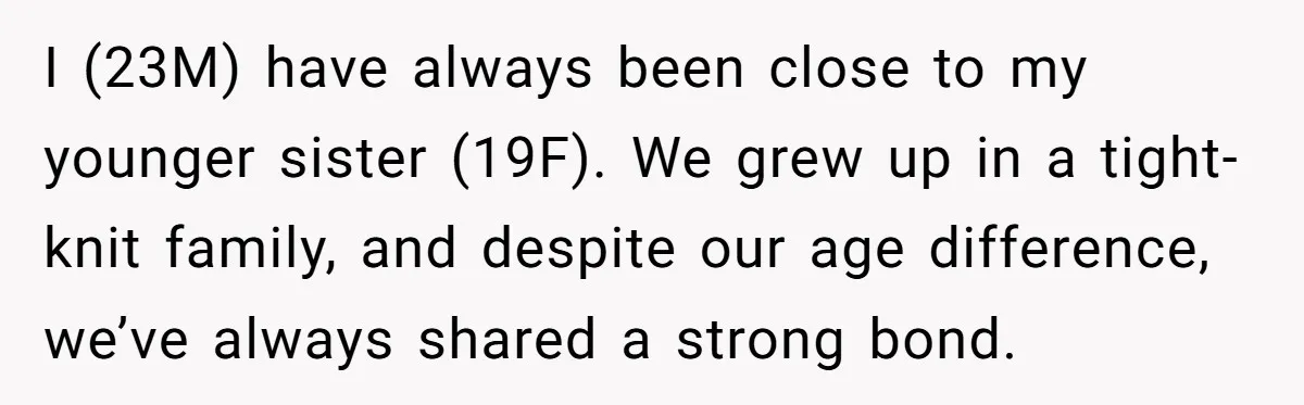 I (23M) have always been close to my younger sister (19F). We grew up in a tight-knit family, and despite our age difference, we’ve always shared a strong bond.