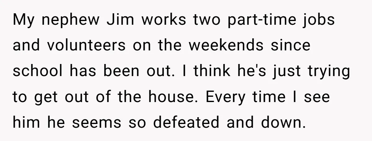 My nephew Jim works two part-time jobs and volunteers on the weekends since school has been out. I think he's just trying to get out of the house. Every time...