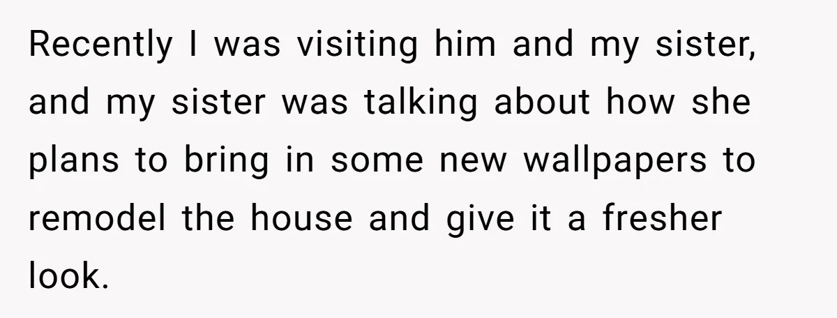 Recently I was visiting him and my sister, and my sister was talking about how she plans to bring in some new wallpapers to remodel the house and give it...