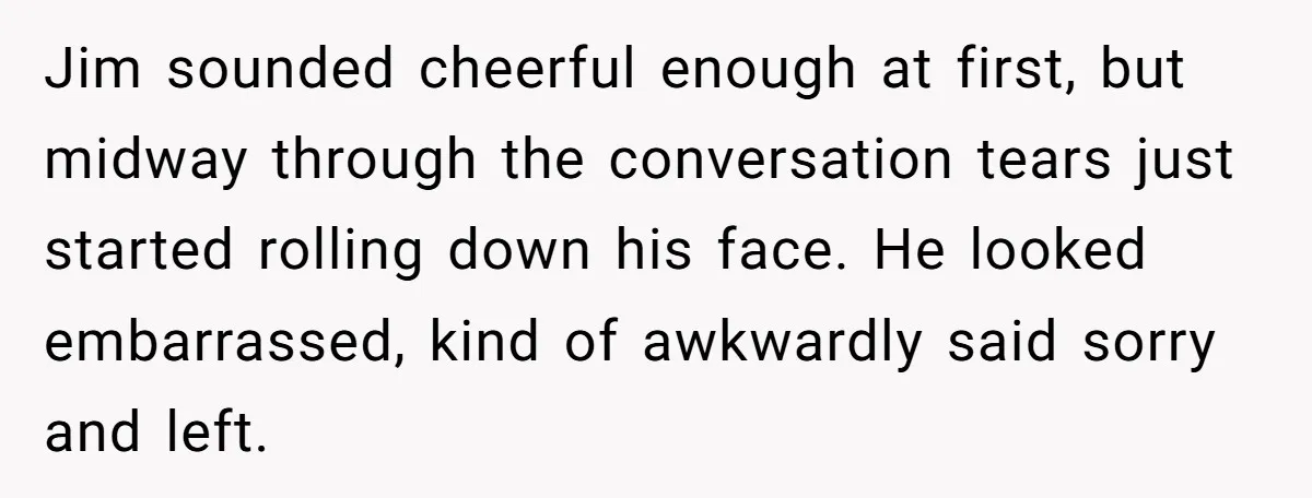 Jim sounded cheerful enough at first, but midway through the conversation tears just started rolling down his face. He looked embarrassed, kind of awkwardly said sorry and left.
