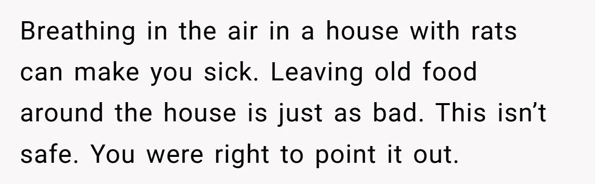 Breathing in the air in a house with rats can make you sick. Leaving old food around the house is just as bad. This isn’t safe. You were right to...