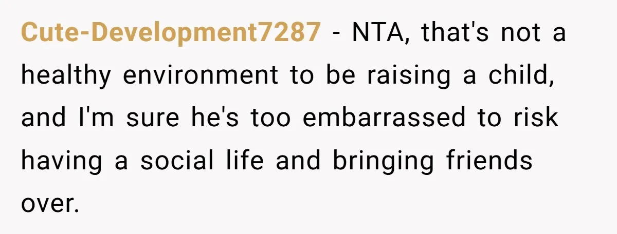Cute-Development7287 − NTA, that's not a healthy environment to be raising a child, and I'm sure he's too embarrassed to risk having a social life and bringing friends over.