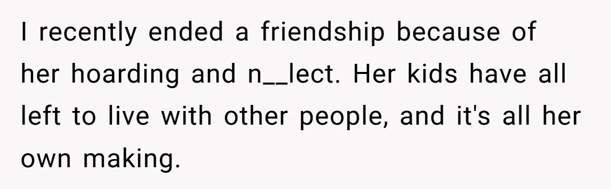I recently ended a friendship because of her hoarding and n__lect. Her kids have all left to live with other people, and it's all her own making.