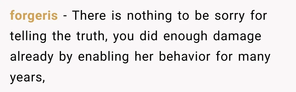 forgeris − There is nothing to be sorry for telling the truth, you did enough damage already by enabling her behavior for many years,