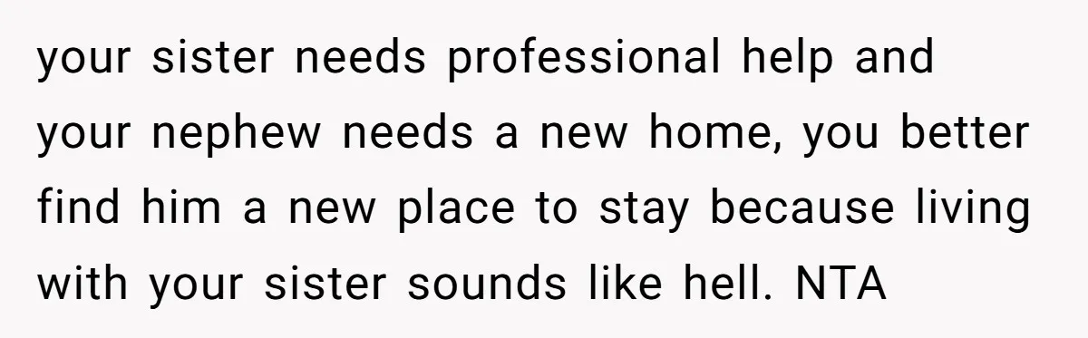 your sister needs professional help and your nephew needs a new home, you better find him a new place to stay because living with your sister sounds like hell. NTA