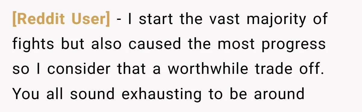 [Reddit User] − I start the vast majority of fights but also caused the most progress so I consider that a worthwhile trade off. You all sound exhausting to be...