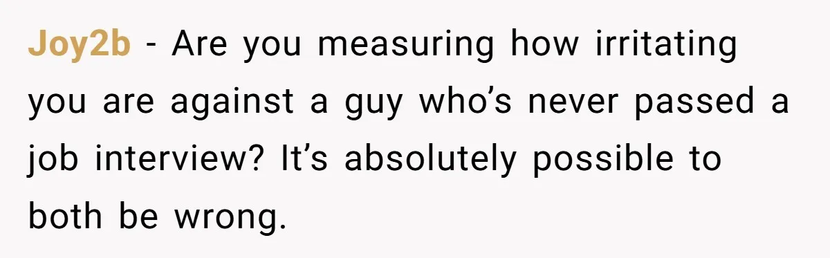 Joy2b − Are you measuring how irritating you are against a guy who’s never passed a job interview? It’s absolutely possible to both be wrong.