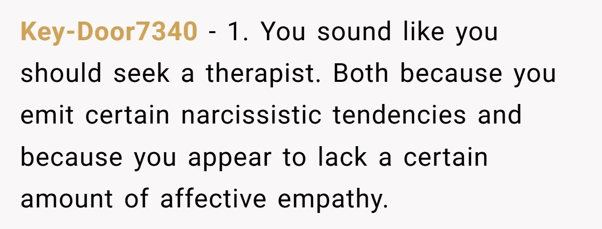 Key-Door7340 − 1. You sound like you should seek a therapist. Both because you emit certain narcissistic tendencies and because you appear to lack a certain amount of affective empathy.