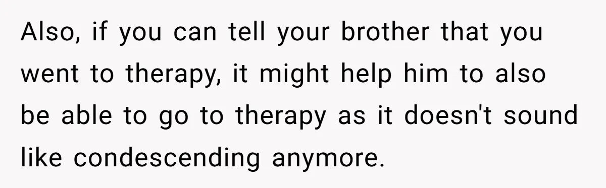 Also, if you can tell your brother that you went to therapy, it might help him to also be able to go to therapy as it doesn't sound like condescending...