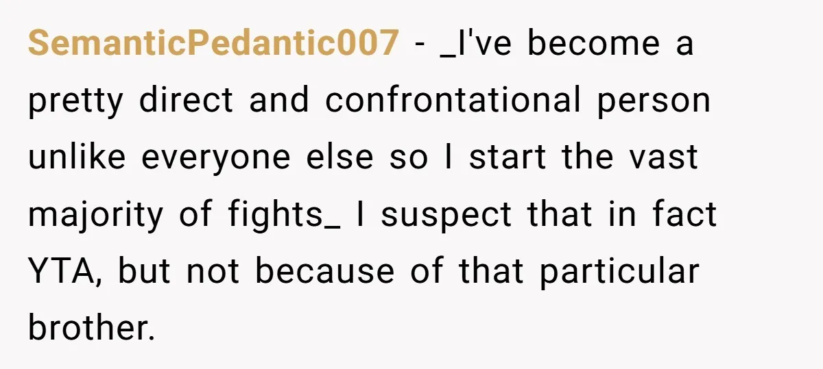 SemanticPedantic007 − _I've become a pretty direct and confrontational person unlike everyone else so I start the vast majority of fights_ I suspect that in fact YTA, but not because...