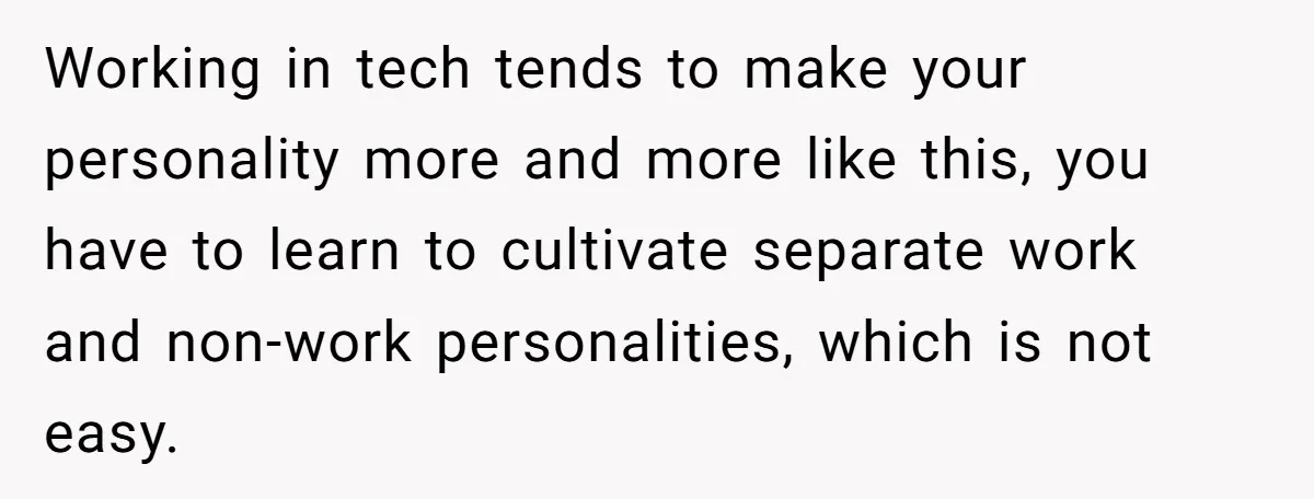 Working in tech tends to make your personality more and more like this, you have to learn to cultivate separate work and non-work personalities, which is not easy.