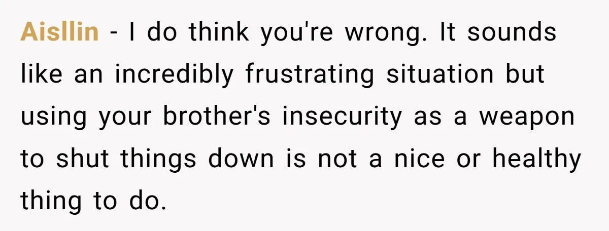 Aisllin − I do think you're wrong. It sounds like an incredibly frustrating situation but using your brother's insecurity as a weapon to shut things down is not a nice...