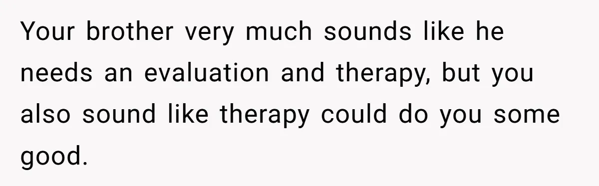 Your brother very much sounds like he needs an evaluation and therapy, but you also sound like therapy could do you some good.