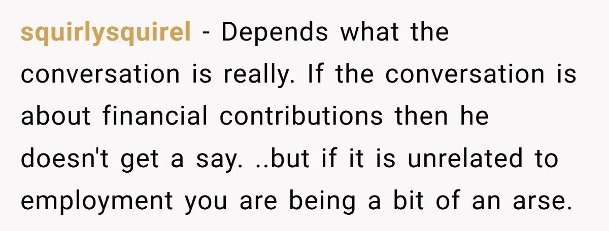 squirlysquirel − Depends what the conversation is really. If the conversation is about financial contributions then he doesn't get a say. ..but if it is unrelated to employment you are...