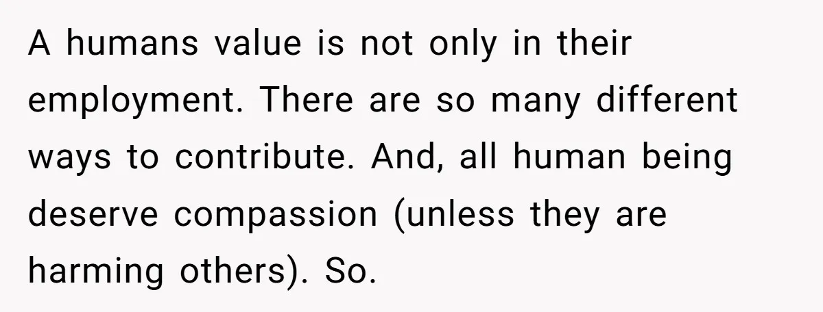 A humans value is not only in their employment. There are so many different ways to contribute. And, all human being deserve compassion (unless they are harming others). So.