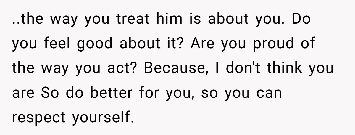 ..the way you treat him is about you. Do you feel good about it? Are you proud of the way you act? Because, I don't think you are So do...