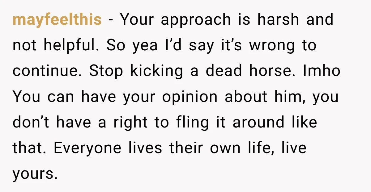 mayfeelthis − Your approach is harsh and not helpful. So yea I’d say it’s wrong to continue. Stop kicking a dead horse. Imho You can have your opinion about him,...
