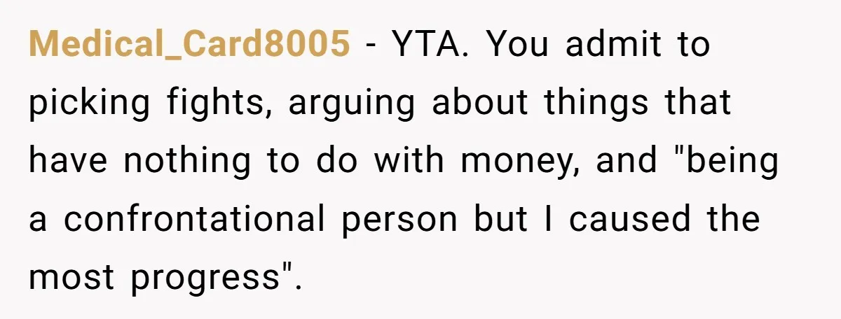 Medical_Card8005 − YTA. You admit to picking fights, arguing about things that have nothing to do with money, and "being a confrontational person but I caused the most progress". ​