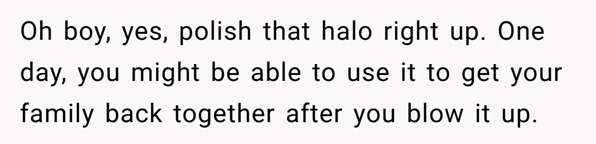 Oh boy, yes, polish that halo right up. One day, you might be able to use it to get your family back together after you blow it up.