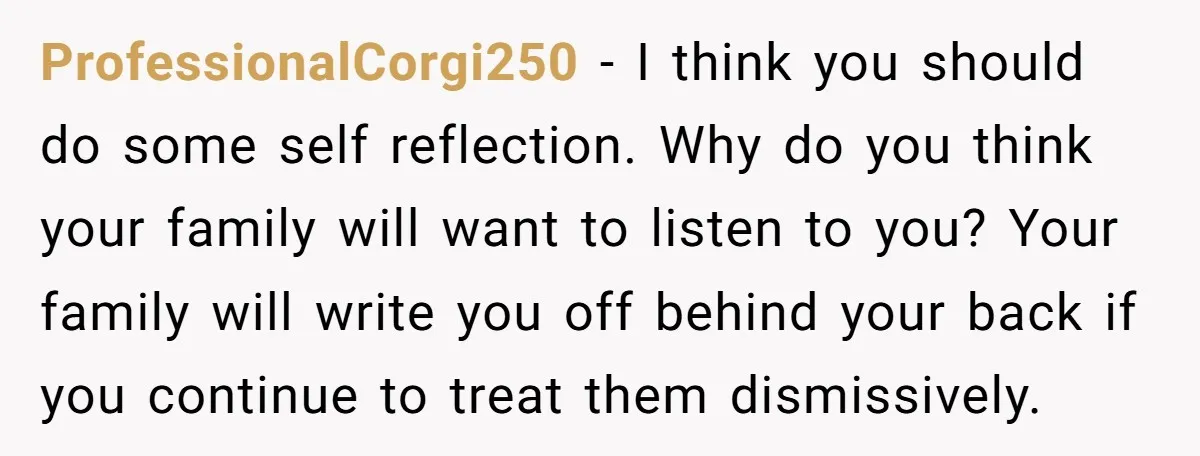 ProfessionalCorgi250 − I think you should do some self reflection. Why do you think your family will want to listen to you? Your family will write you off behind your...