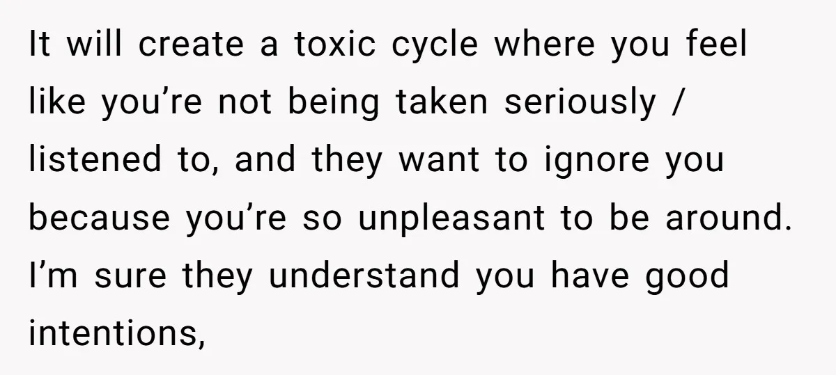 It will create a toxic cycle where you feel like you’re not being taken seriously / listened to, and they want to ignore you because you’re so unpleasant to be...