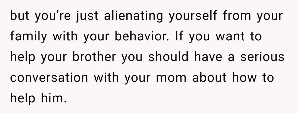 but you’re just alienating yourself from your family with your behavior. If you want to help your brother you should have a serious conversation with your mom about how to...