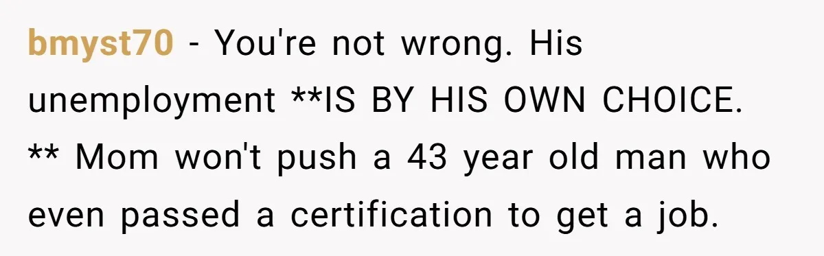 bmyst70 − You're not wrong. His unemployment **IS BY HIS OWN CHOICE. ** Mom won't push a 43 year old man who even passed a certification to get a job.