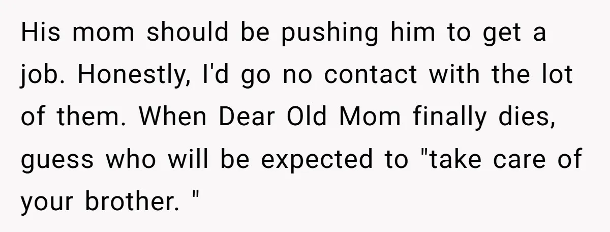 His mom should be pushing him to get a job. Honestly, I'd go no contact with the lot of them. When Dear Old Mom finally dies, guess who will be...