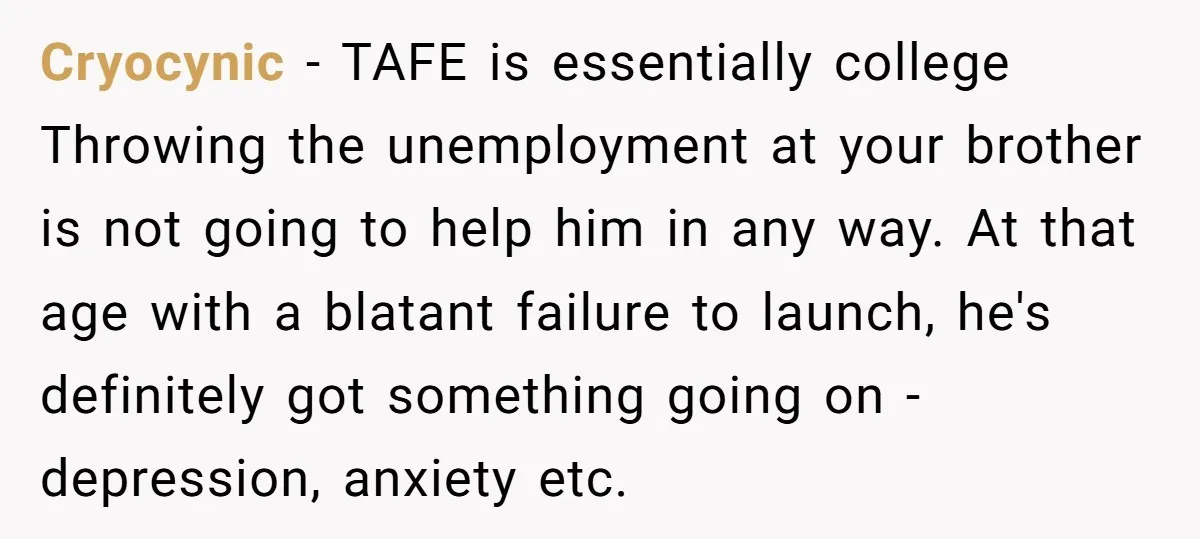 Cryocynic − TAFE is essentially college Throwing the unemployment at your brother is not going to help him in any way. At that age with a blatant failure to launch,...