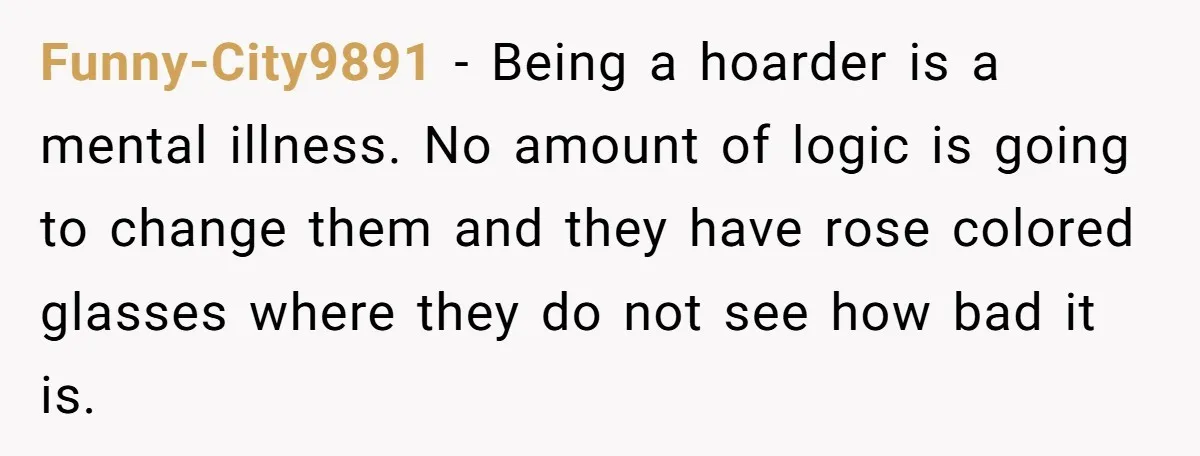 Funny-City9891 − Being a hoarder is a mental illness. No amount of logic is going to change them and they have rose colored glasses where they do not see how...
