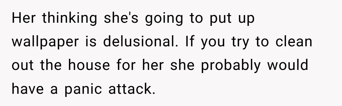 Her thinking she's going to put up wallpaper is delusional. If you try to clean out the house for her she probably would have a panic attack.