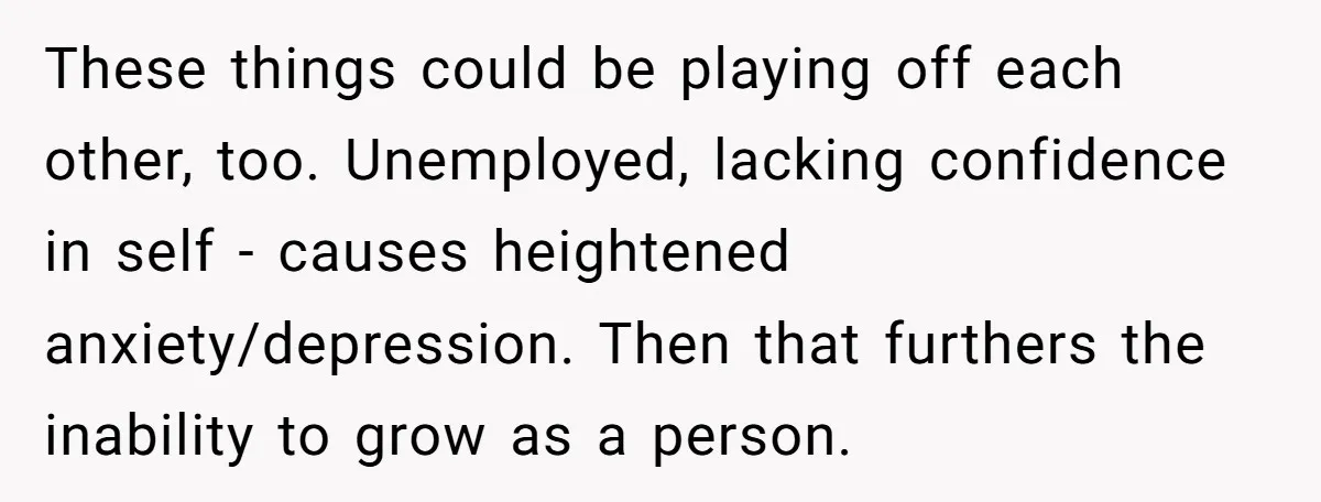 These things could be playing off each other, too. Unemployed, lacking confidence in self - causes heightened anxiety/depression. Then that furthers the inability to grow as a person.