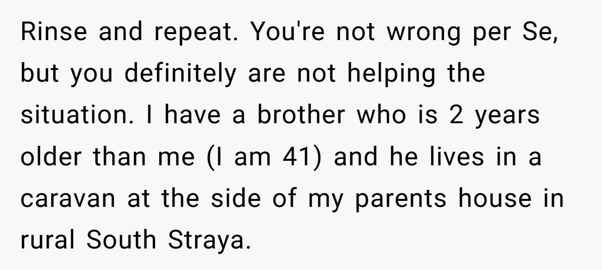 Rinse and repeat. You're not wrong per Se, but you definitely are not helping the situation. I have a brother who is 2 years older than me (I am 41)...