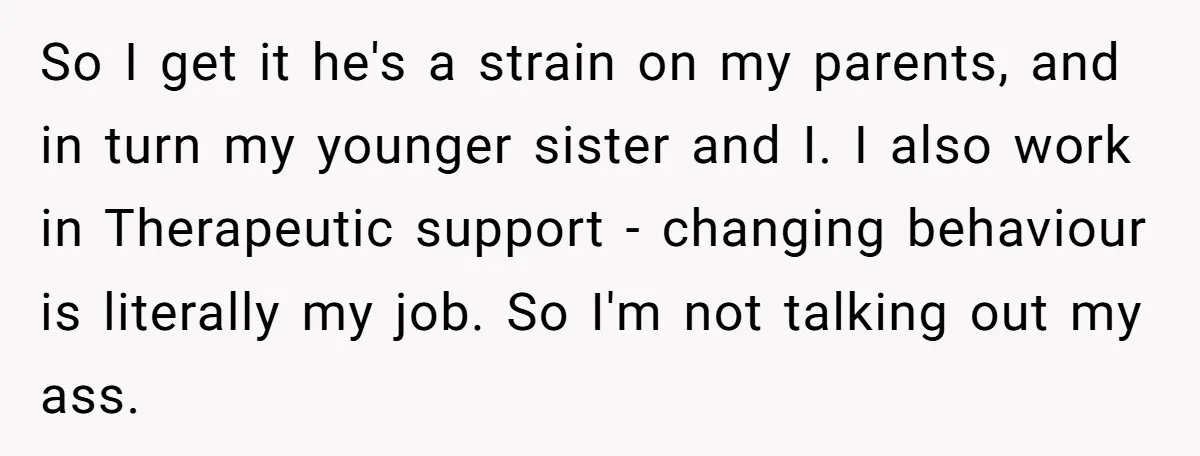So I get it he's a strain on my parents, and in turn my younger sister and I. I also work in Therapeutic support - changing behaviour is literally my...