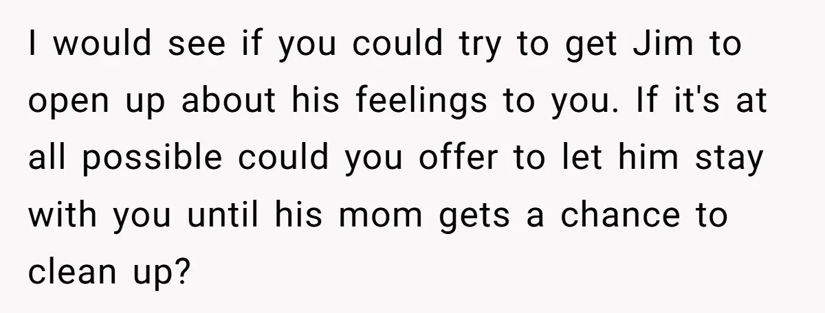 I would see if you could try to get Jim to open up about his feelings to you. If it's at all possible could you offer to let him stay...