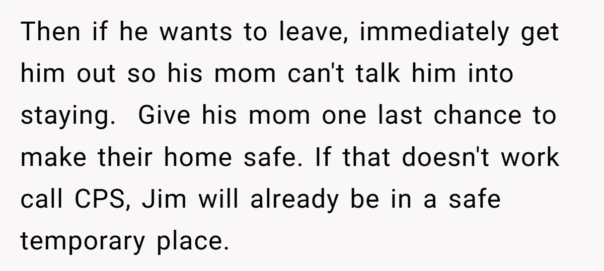 Then if he wants to leave, immediately get him out so his mom can't talk him into staying. Give his mom one last chance to make their home safe. If...
