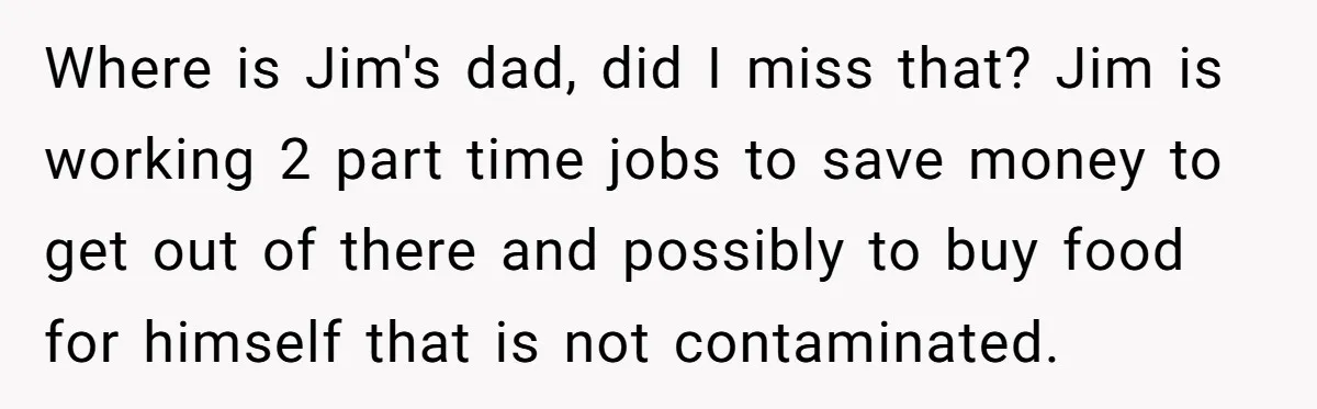 Where is Jim's dad, did I miss that? Jim is working 2 part time jobs to save money to get out of there and possibly to buy food for himself...