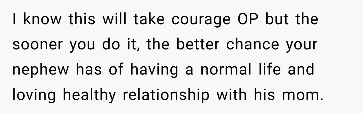 I know this will take courage OP but the sooner you do it, the better chance your nephew has of having a normal life and loving healthy relationship with his...