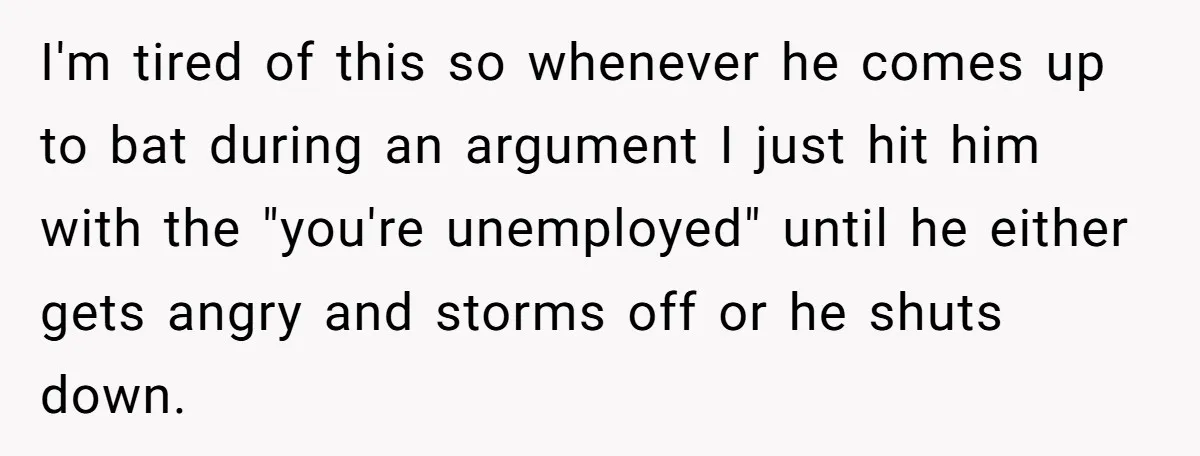 I'm tired of this so whenever he comes up to bat during an argument I just hit him with the "you're unemployed" until he either gets angry and storms off...
