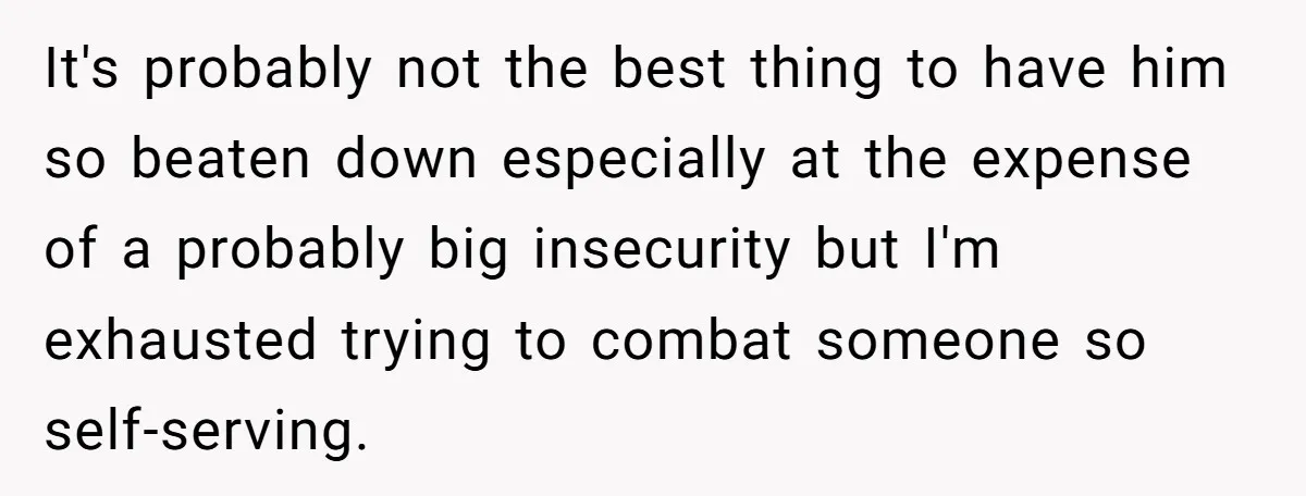 It's probably not the best thing to have him so beaten down especially at the expense of a probably big insecurity but I'm exhausted trying to combat someone so self-serving.