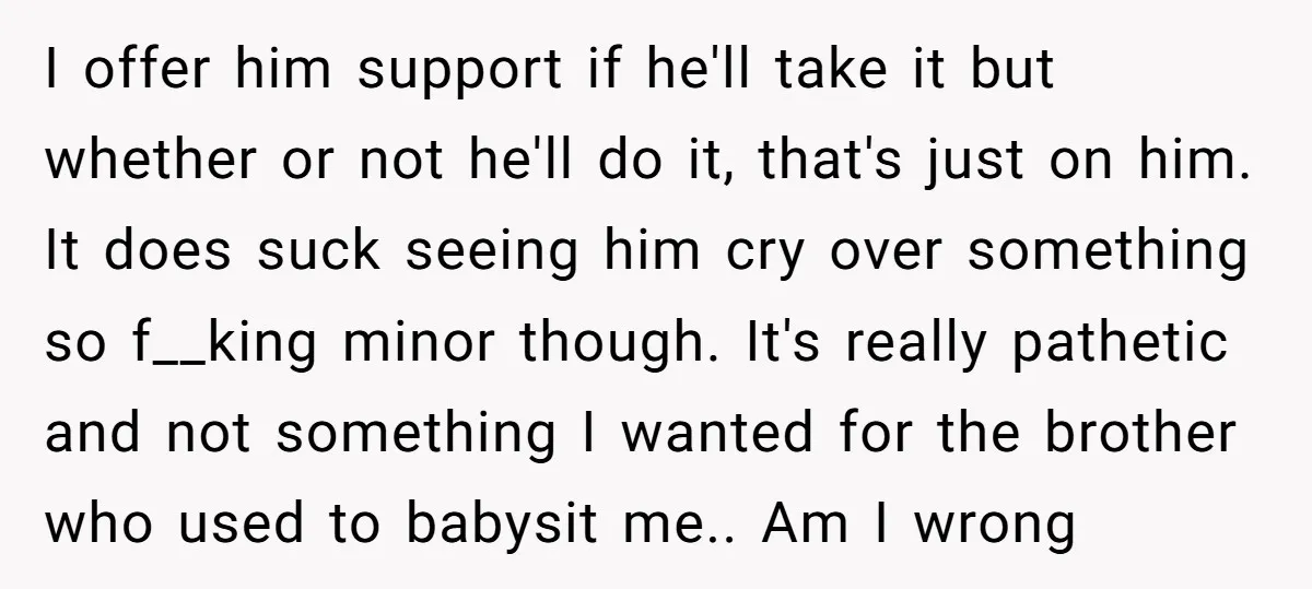 I offer him support if he'll take it but whether or not he'll do it, that's just on him. It does suck seeing him cry over something so f__king minor...