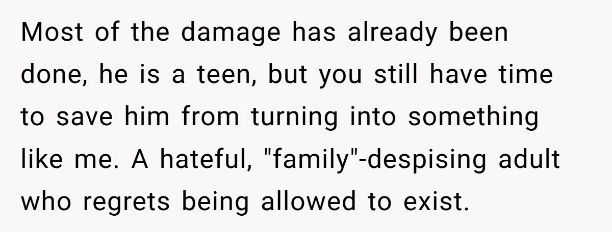 Most of the damage has already been done, he is a teen, but you still have time to save him from turning into something like me. A hateful, "family"-despising adult...