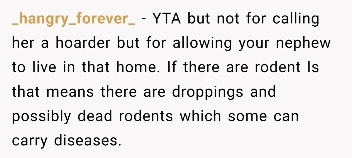 _hangry_forever_ − YTA but not for calling her a hoarder but for allowing your nephew to live in that home. If there are rodent ls that means there are droppings...