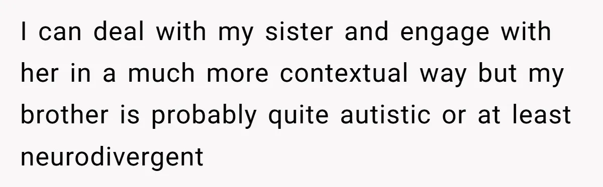I can deal with my sister and engage with her in a much more contextual way but my brother is probably quite autistic or at least neurodivergent