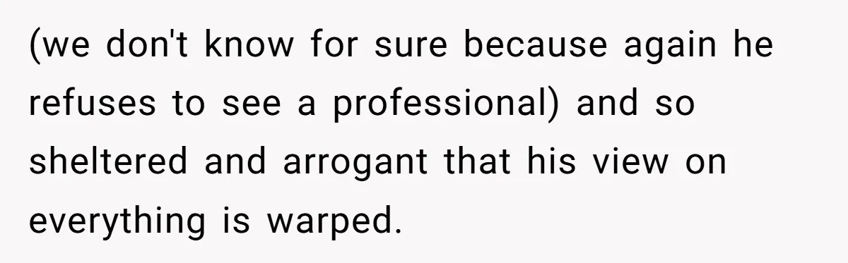(we don't know for sure because again he refuses to see a professional) and so sheltered and arrogant that his view on everything is warped.